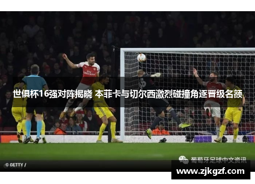 世俱杯16强对阵揭晓 本菲卡与切尔西激烈碰撞角逐晋级名额