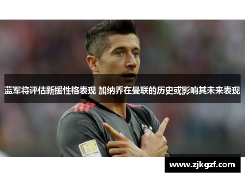 蓝军将评估新援性格表现 加纳乔在曼联的历史或影响其未来表现