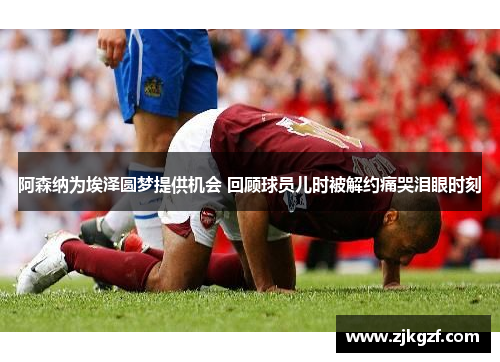 阿森纳为埃泽圆梦提供机会 回顾球员儿时被解约痛哭泪眼时刻